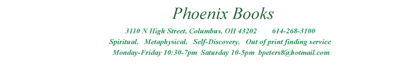 Text Box:         Phoenix Books               3110 N High Street, Columbus, OH 43202        614-268-3100               Spiritual,   Metaphysical,   Self-Discovery,   Out of print finding service                Monday-Friday 10:30-7pm  Saturday 10-5pm  bpeters8@hotmail.com