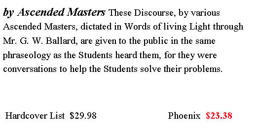 Text Box: by Ascended Masters These Discourse, by various Ascended Masters, dictated in Words of living Light through Mr. G. W. Ballard, are given to the public in the same phraseology as the Students heard them, for they were conversations to help the Students solve their problems.  Hardcover List  $29.98                             Phoenix  $23.38 