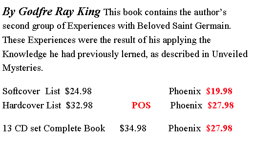 Text Box: By Godfre Ray King This book contains the author�s second group of Experiences with Beloved Saint Germain. These Experiences were the result of his applying the Knowledge he had previously lerned, as described in Unveiled Mysteries. Softcover  List  $24.98	                         Phoenix  $19.98                                                 Hardcover List  $32.98                POS        Phoenix  $27.9813 CD set Complete Book      $34.98         Phoenix  $27.98