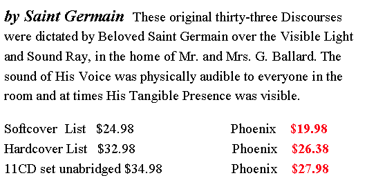 Text Box: by Saint Germain  These original thirty-three Discourses were dictated by Beloved Saint Germain over the Visible Light and Sound Ray, in the home of Mr. and Mrs. G. Ballard. The sound of His Voice was physically audible to everyone in the room and at times His Tangible Presence was visible.Softcover  List   $24.98                            Phoenix    $19.98     Hardcover List   $32.98                            Phoenix    $26.38    11CD set unabridged $34.98                    Phoenix    $27.98  