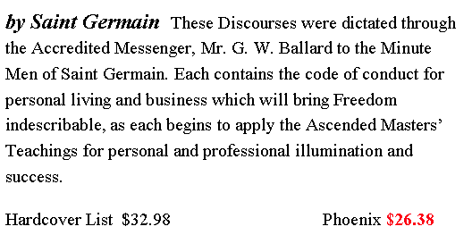 Text Box: by Saint Germain These Discourses were dictated through the Accredited Messenger, Mr. G. W. Ballard to the Minute Men of Saint Germain. Each contains the code of conduct for personal living and business which will bring Freedom indescribable, as each begins to apply the Ascended Masters’ Teachings for personal and professional illumination and success.
Hardcover List $32.98 Phoenix $26.38
