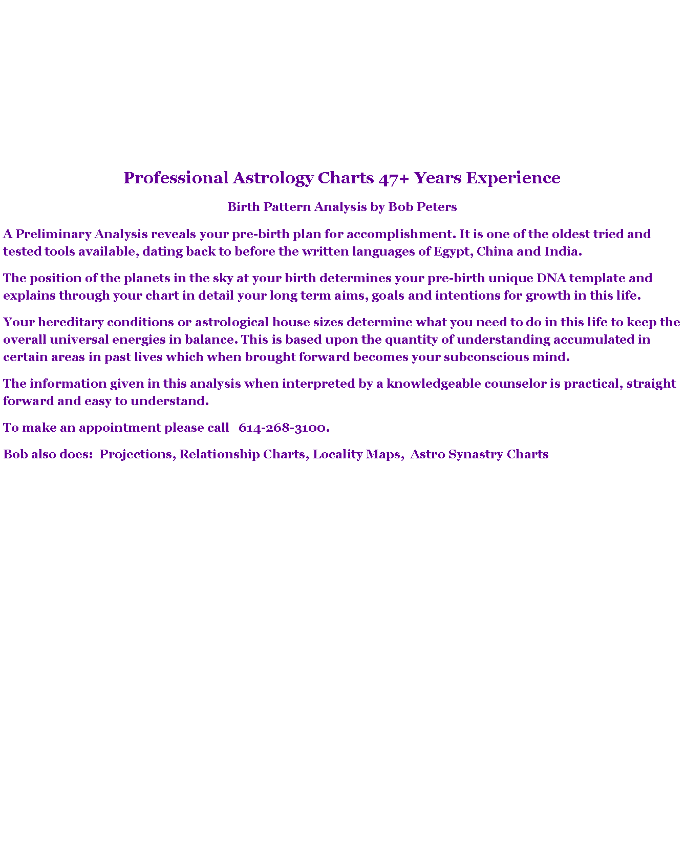 Text Box: Professional Astrology Charts 47+ Years ExperienceBirth Pattern Analysis by Bob PetersA Preliminary Analysis reveals your pre-birth plan for accomplishment. It is one of the oldest tried and tested tools available, dating back to before the written languages of Egypt, China and India. The position of the planets in the sky at your birth determines your pre-birth unique DNA template and explains through your chart in detail your long term aims, goals and intentions for growth in this life. Your hereditary conditions or astrological house sizes determine what you need to do in this life to keep the overall universal energies in balance. This is based upon the quantity of understanding accumulated in certain areas in past lives which when brought forward becomes your subconscious mind. The information given in this analysis when interpreted by a knowledgeable counselor is practical, straight forward and easy to understand. To make an appointment please call   614-268-3100.   Bob also does:  Projections, Relationship Charts, Locality Maps,  Astro Synastry Charts 